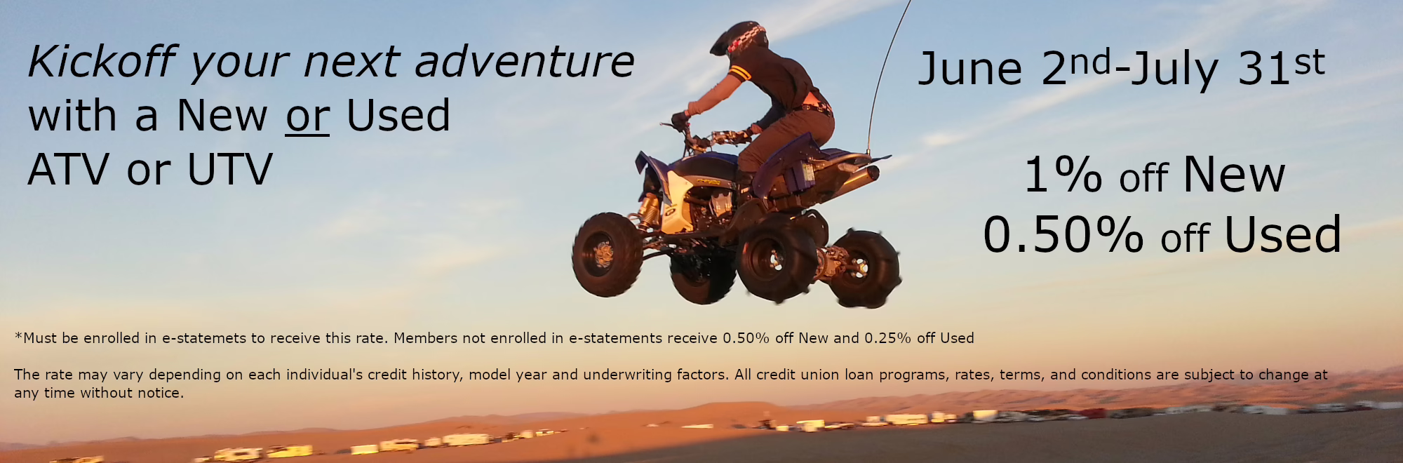Kickoff your next adventure with a New or Used ATV or UTV June 2nd-July 31st 1% off New 0.50% off Used *Must be enrolled in e-statemets to receive this rate. Members not enrolled in e-statements receive 0.50% off New and 0.25% off Used The rate may vary depending on each individual's credit history, model year and underwriting factors. All credit union loan programs, rates, terms, and conditions are subject to change at any time without notice. 