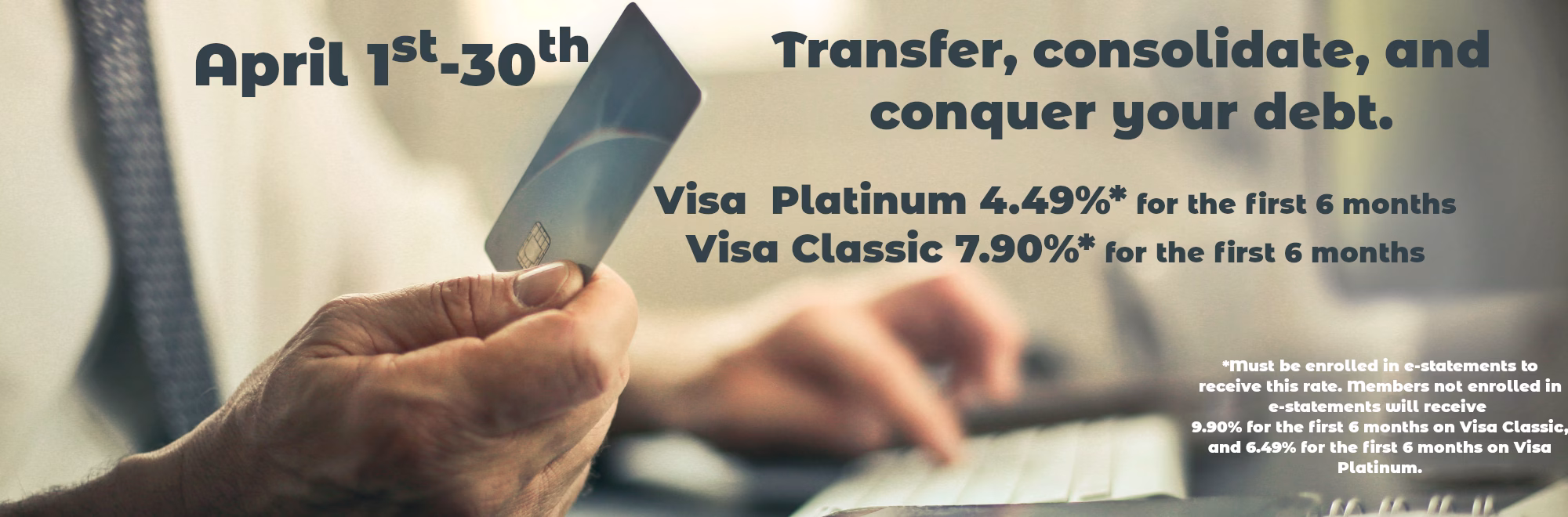 Transfer, consolidate, and conquer your debt. April 1st-31st Platinum 4.49% for the first 6 months Classic 7.90% for the first 6 months *Must be enrolled in e-statements to receive this rate. Members not enrolled in e-statements will receive 9.90% for the first 6 months on Visa Classic, and 6.49% for the first 6 months on Visa Platinum. 
