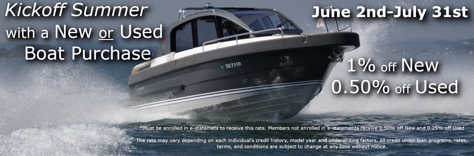 Kickoff your Summer with a New or Used Boat June 2nd-July 31st 1% off New 0.50% off Used *Must be enrolled in e-statemets to receive this rate. Members not enrolled in e-statements receive 0.50% off New and 0.25% off Used The rate may vary depending on each individual's credit history, model year and underwriting factors. All credit union loan programs, rates, terms, and conditions are subject to change at any time without notice. 