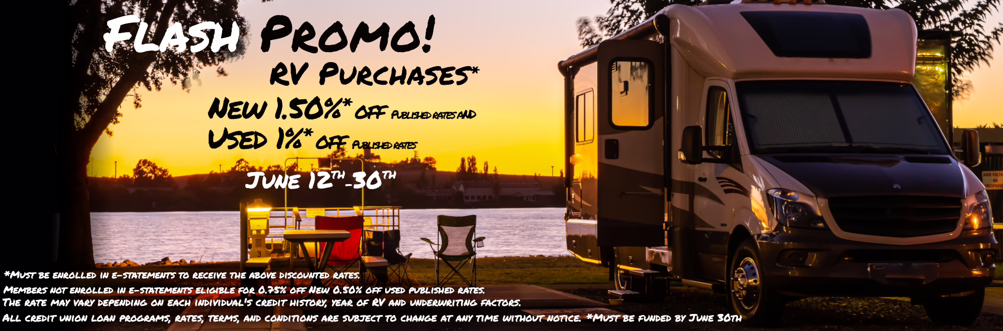 FLASH PROMO! RV Purchases* New 1.50% off published rates Used 1% off Published rates June 12th-30th The rate may vary depending on each individual's credit history, year of RV and underwriting factors. All credit union loan programs, rates, terms, and conditions are subject to change at any time without notice. *Must be enrolled in e-statements to receive the above discounted rates. Members not enrolled in e-statements eligible for 0.75% off new and 0.50% off used published rates. *Must be funded by June 30th *Must be enrolled in e-statements to receive 1% discounted rate. Members not enrolled in e-statements eligible for 0.50% off published rates. 