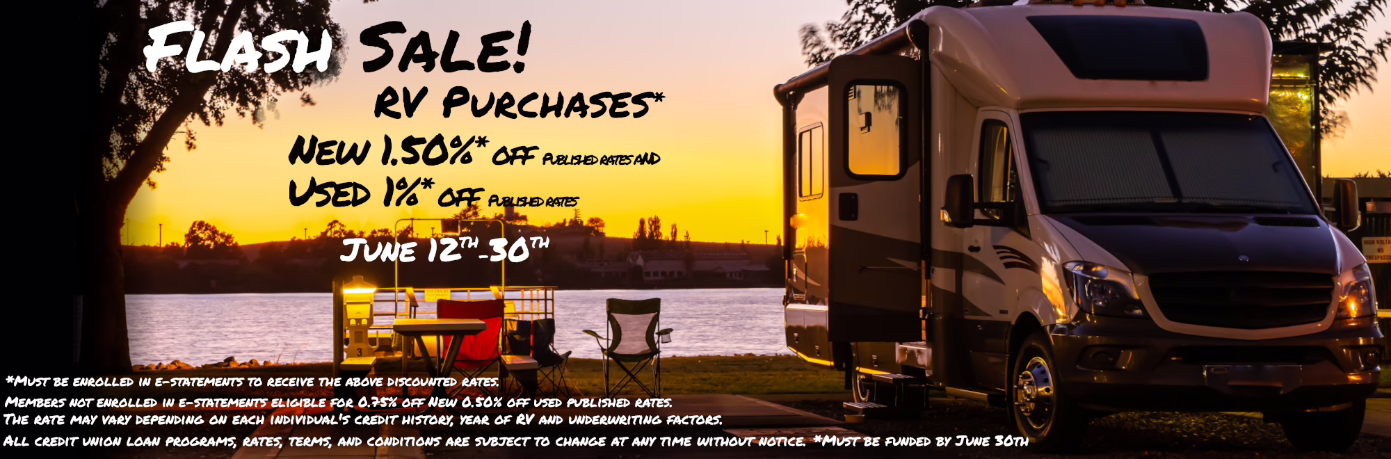 FLASH SALE! RV Purchases* New 1.50% off published rates Used 1% off Published rates June 12th-30th The rate may vary depending on each individual's credit history, year of RV and underwriting factors. All credit union loan programs, rates, terms, and conditions are subject to change at any time without notice. *Must be enrolled in e-statements to receive the above discounted rates. Members not enrolled in e-statements eligible for 0.75% off new and 0.50% off used published rates. *Must be funded by June 30th *Must be enrolled in e-statements to receive 1% discounted rate. Members not enrolled in e-statements eligible for 0.50% off published rates.