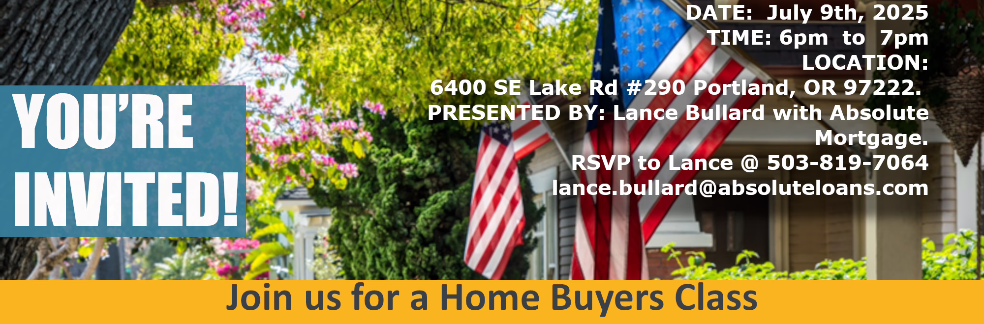 YOU'RE INVITED! Join us for a Home Buyers Class DATE: July 9th, 2025 TIME: 6pm to 7pm LOCATION: 6400 SE Lake Rd #290 Portland, OR 97222. PRESENTED BY: Lance Bullard with Absolute Mortgage. RSVP to Lance @ 503-819-7064 lance.bullard@absoluteloans.com