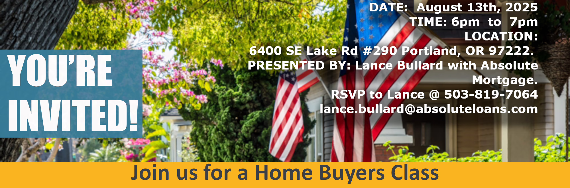 YOU'RE INVITED DATE: August 13th, 2025 TIME: 6pm to 7pm LOCATION:6400 SE Lake Rd #290 Portland, OR 97222. PRESENTED BY: Lance Bullard with Absolute Mortgage. RSVP to Lance @ 503-819-7064 lance.bullard@absoluteloans.com