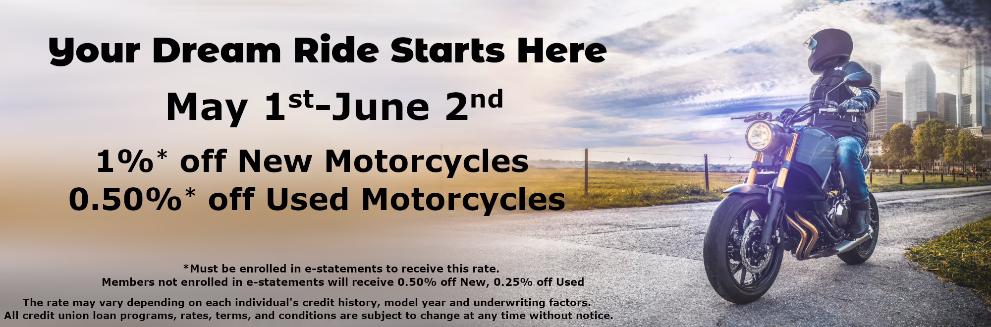 Your Dream Ride Starts Here May 1st-June 2nd 1%* off New 0.50%* off Used *Must be enrolled in e-statements to receive this rate. Members not enrolled in e-statements will receive 0.50% off New, 0.25% off Used The rate may vary depending on each individual's credit history, model year and underwriting factors. All credit union loan programs, rates, terms, and conditions are subject to change at any time without notice. 