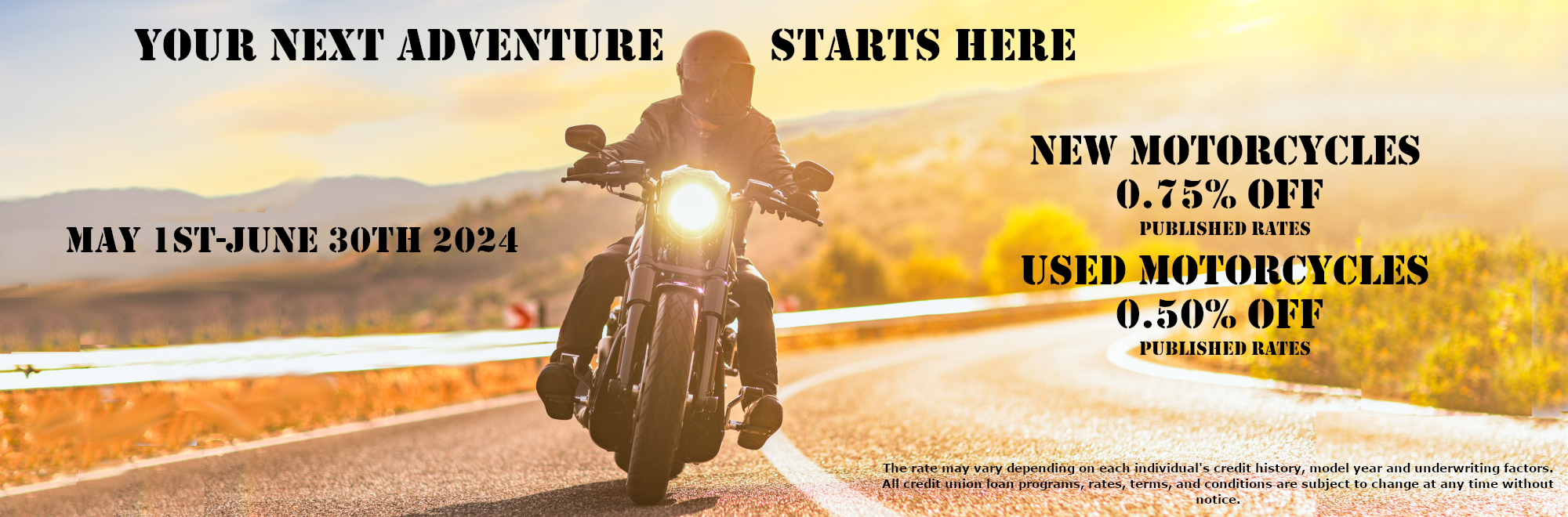 May 1st-june 30th 2024
Your next adventure starts here
New 
motorcycles

0.75% off 
published rates

used 
motorcycles

0.50% off 
published rates
The rate may vary depending on each individual's credit history, model year and underwriting factors. All credit union loan programs, rates, terms, and conditions are subject to change at any time without notice.
