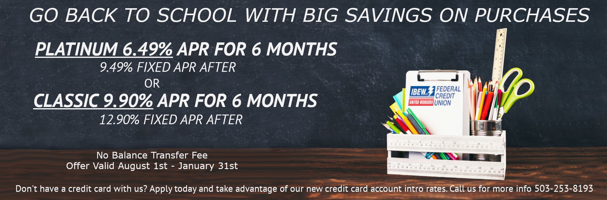 GO BACK TO SCHOOL WITH BIG SAVINGS ON PURCHASES

PLATINUM 6.49% APR FOR 6 MONTHS
9.49% FIXED APR AFTER
OR
CLASSIC 9.90% APR FOR 6 MONTHS
12.90% FIXED APR AFTER
No Balance Transfer Fee
Offer Valid August 1st-January 31st
Don't have a credit card with us? Apply today and take advantage of our new credit card account intro rates. Call us for more info 503-253-8193