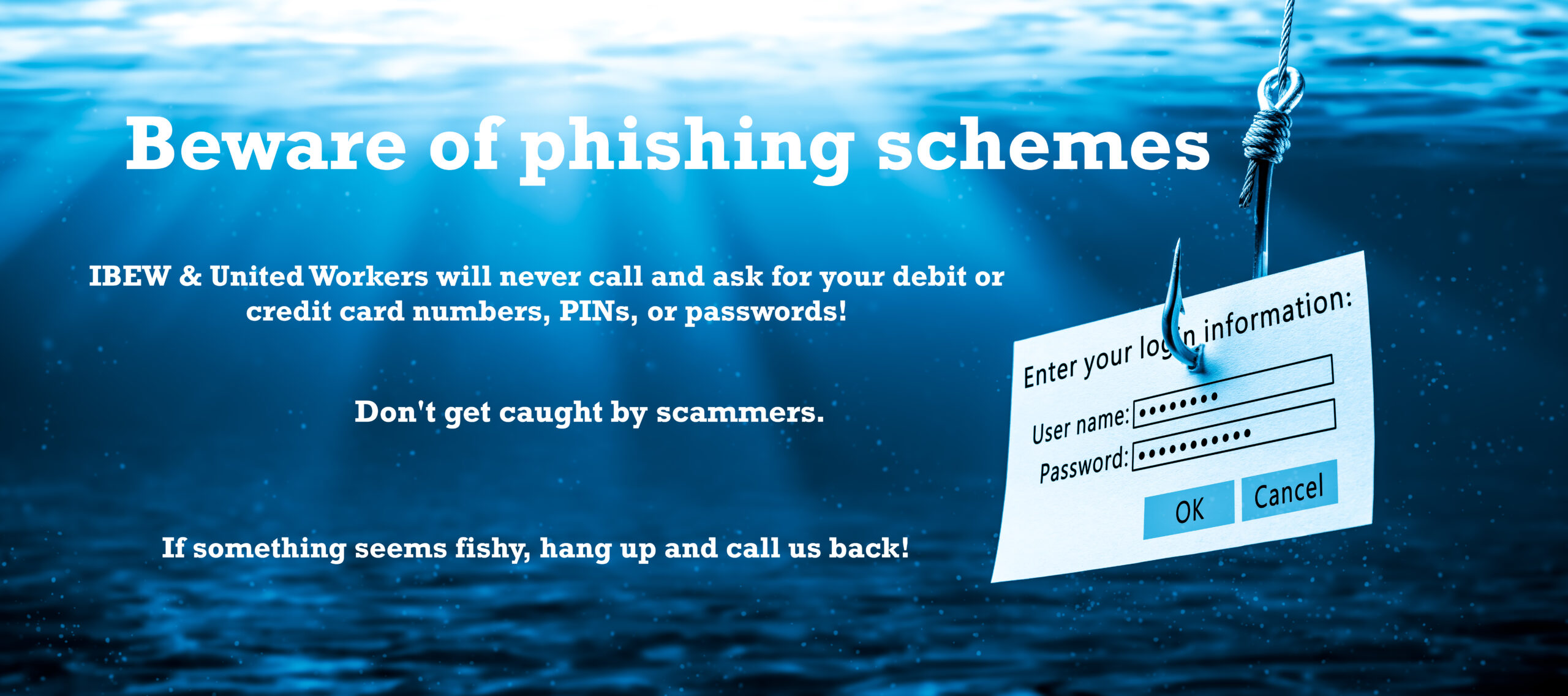 Underwater scene with a login screen caught on a fish hook. Text says " Beware of phishing schemes. IBEW & United Workers will never call and ask for your debit or credit card numbers, PINs, or passwords! Don't get caught by scammers. If something seems fishy, hang up and call us back!"