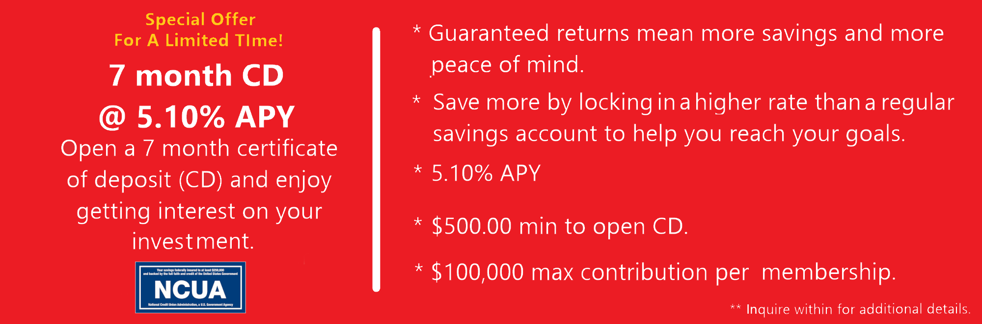 Limited Time 7 month CD Special at $5.10% APY. $500 min to open. $100,000.00 max contribution per membership. Insured by NCUA.