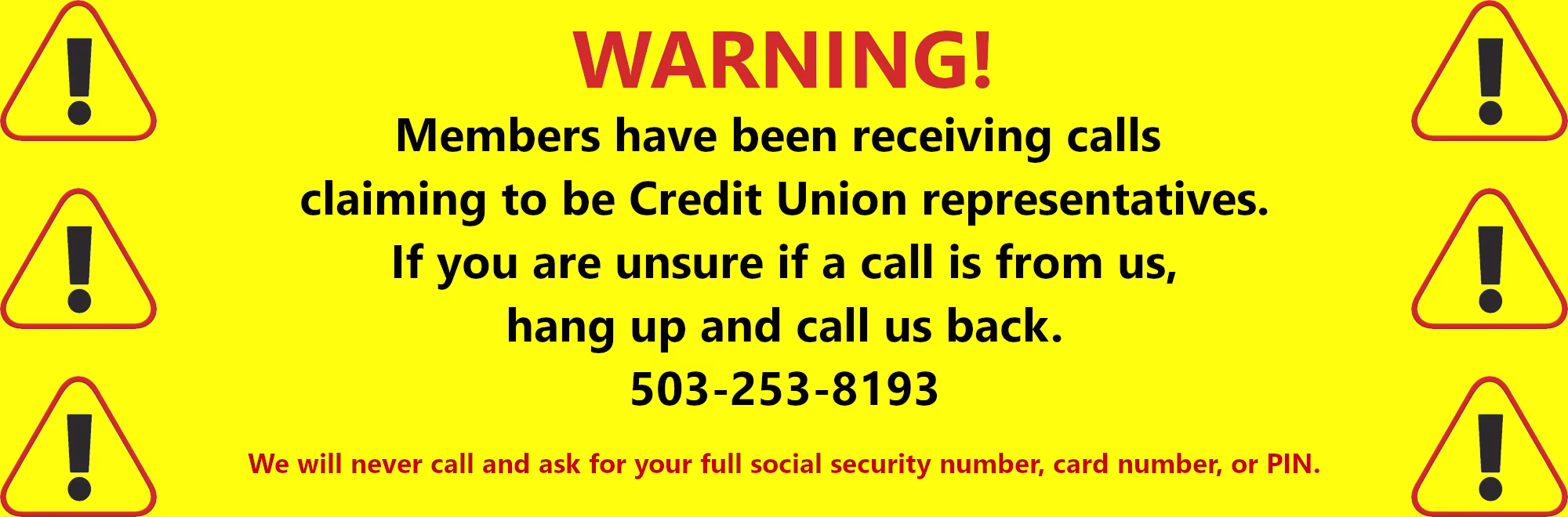 Warning Members have been receiving calls claiming to be Credit Union representatives. If you are are unsure if a call is from us, hang up and call us back. 503-253-8193 We will never call and ask for your full social security number, card number, or PIN.